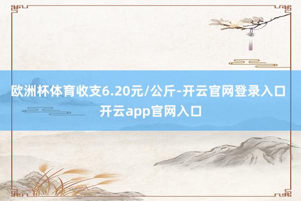 欧洲杯体育收支6.20元/公斤-开云官网登录入口 开云app官网入口