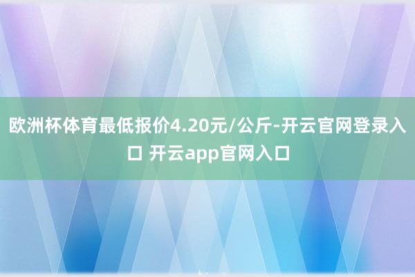 欧洲杯体育最低报价4.20元/公斤-开云官网登录入口 开云app官网入口