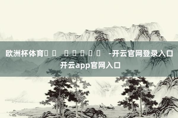 欧洲杯体育		  					  -开云官网登录入口 开云app官网入口