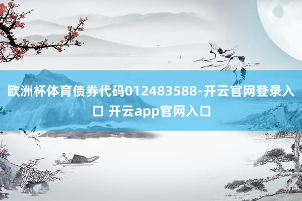 欧洲杯体育债券代码012483588-开云官网登录入口 开云app官网入口