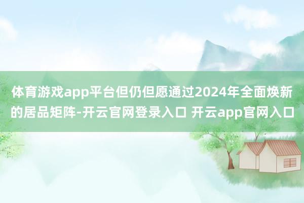 体育游戏app平台但仍但愿通过2024年全面焕新的居品矩阵-开云官网登录入口 开云app官网入口