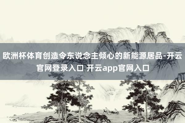 欧洲杯体育创造令东说念主倾心的新能源居品-开云官网登录入口 开云app官网入口