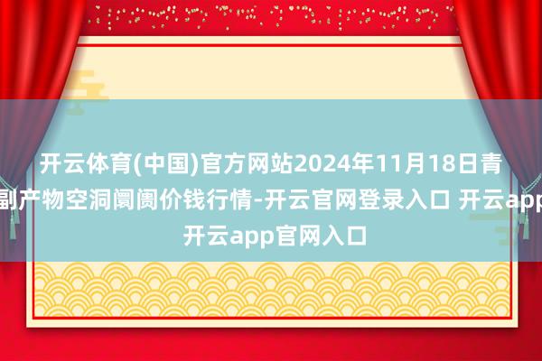 开云体育(中国)官方网站2024年11月18日青海东部农副产物空洞阛阓价钱行情-开云官网登录入口 开云app官网入口