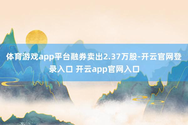 体育游戏app平台融券卖出2.37万股-开云官网登录入口 开云app官网入口