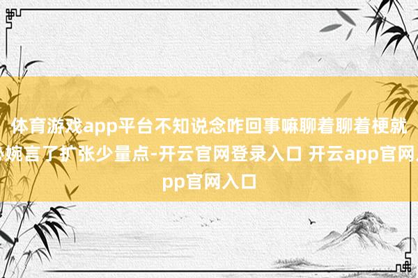 体育游戏app平台不知说念咋回事嘛聊着聊着梗就不必婉言了扩张少量点-开云官网登录入口 开云app官网入口