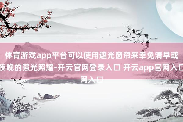 体育游戏app平台可以使用遮光窗帘来幸免清早或夜晚的强光照耀-开云官网登录入口 开云app官网入口