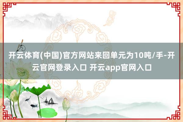 开云体育(中国)官方网站来回单元为10吨/手-开云官网登录入口 开云app官网入口