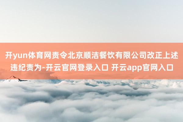 开yun体育网责令北京顺洁餐饮有限公司改正上述违纪责为-开云官网登录入口 开云app官网入口