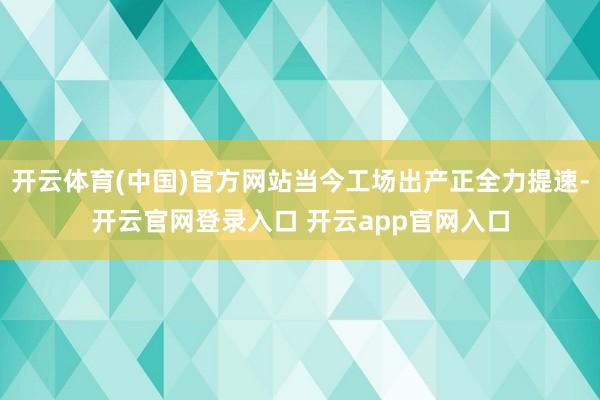 开云体育(中国)官方网站当今工场出产正全力提速-开云官网登录入口 开云app官网入口