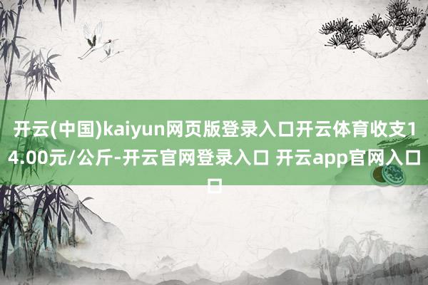 开云(中国)kaiyun网页版登录入口开云体育收支14.00元/公斤-开云官网登录入口 开云app官网入口