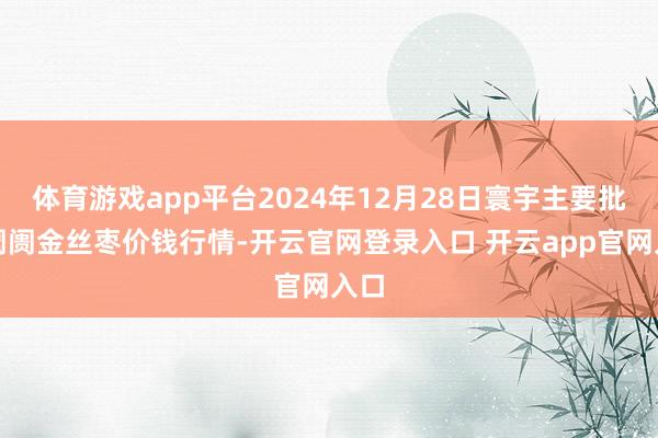 体育游戏app平台2024年12月28日寰宇主要批发阛阓金丝枣价钱行情-开云官网登录入口 开云app官网入口