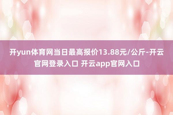 开yun体育网当日最高报价13.88元/公斤-开云官网登录入口 开云app官网入口