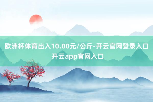 欧洲杯体育出入10.00元/公斤-开云官网登录入口 开云app官网入口