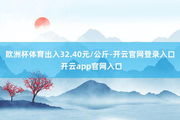 欧洲杯体育出入32.40元/公斤-开云官网登录入口 开云app官网入口