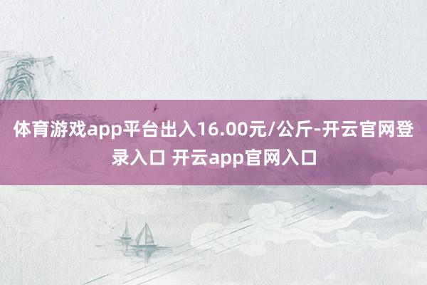 体育游戏app平台出入16.00元/公斤-开云官网登录入口 开云app官网入口
