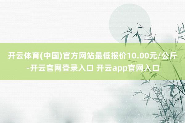 开云体育(中国)官方网站最低报价10.00元/公斤-开云官网登录入口 开云app官网入口