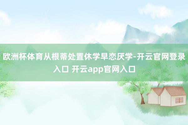 欧洲杯体育从根蒂处置休学早恋厌学-开云官网登录入口 开云app官网入口