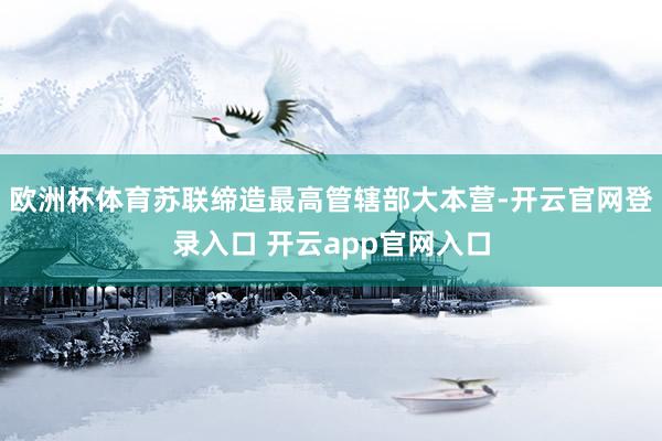 欧洲杯体育苏联缔造最高管辖部大本营-开云官网登录入口 开云app官网入口