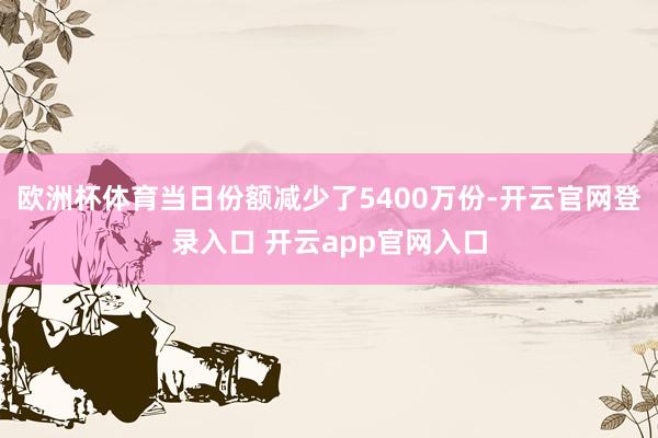 欧洲杯体育当日份额减少了5400万份-开云官网登录入口 开云app官网入口