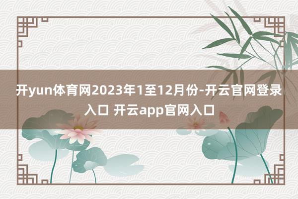 开yun体育网　　2023年1至12月份-开云官网登录入口 开云app官网入口