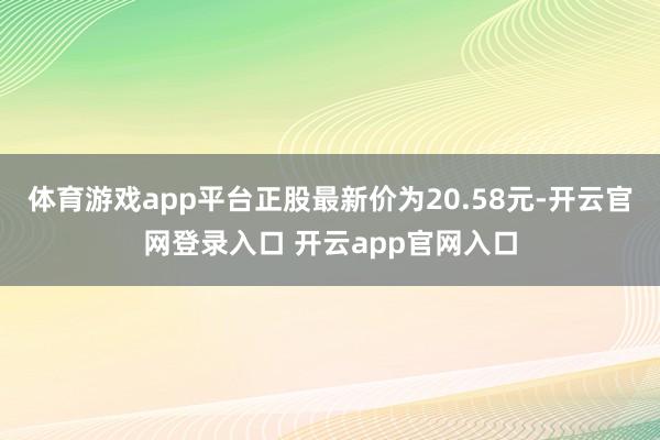 体育游戏app平台正股最新价为20.58元-开云官网登录入口 开云app官网入口