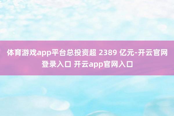 体育游戏app平台总投资超 2389 亿元-开云官网登录入口 开云app官网入口