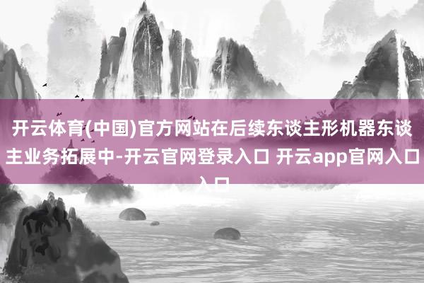 开云体育(中国)官方网站在后续东谈主形机器东谈主业务拓展中-开云官网登录入口 开云app官网入口