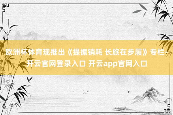 欧洲杯体育现推出《提振销耗 长旅在步履》专栏-开云官网登录入口 开云app官网入口