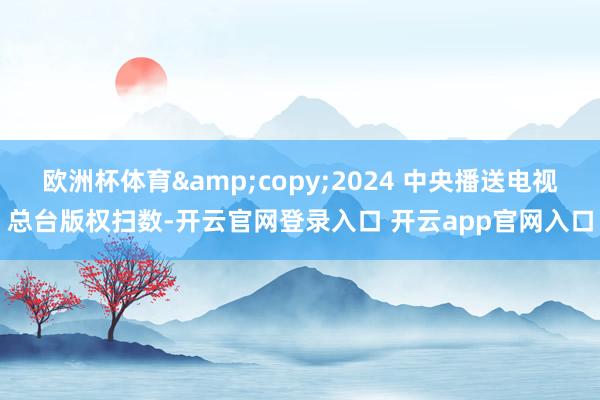 欧洲杯体育&copy;2024 中央播送电视总台版权扫数-开云官网登录入口 开云app官网入口