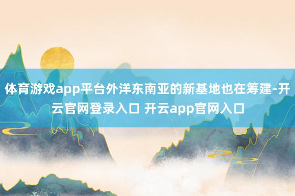 体育游戏app平台外洋东南亚的新基地也在筹建-开云官网登录入口 开云app官网入口