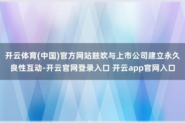 开云体育(中国)官方网站鼓吹与上市公司建立永久良性互动-开云官网登录入口 开云app官网入口