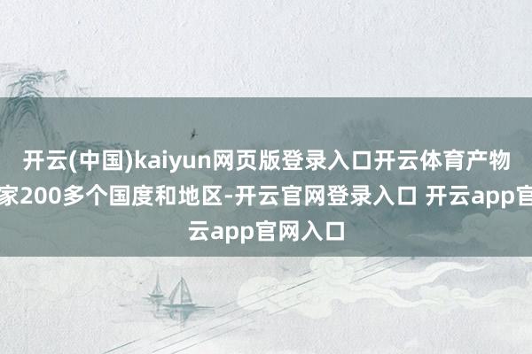 开云(中国)kaiyun网页版登录入口开云体育产物出口大家200多个国度和地区-开云官网登录入口 开云app官网入口