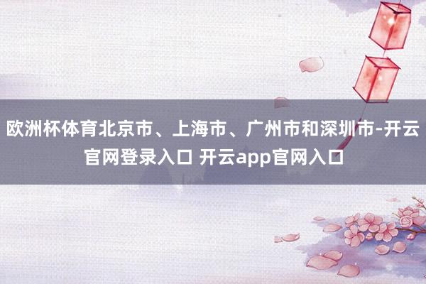 欧洲杯体育北京市、上海市、广州市和深圳市-开云官网登录入口 开云app官网入口