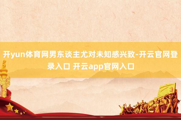开yun体育网男东谈主尤对未知感兴致-开云官网登录入口 开云app官网入口