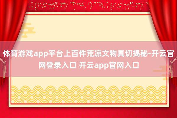 体育游戏app平台上百件荒凉文物真切揭秘-开云官网登录入口 开云app官网入口