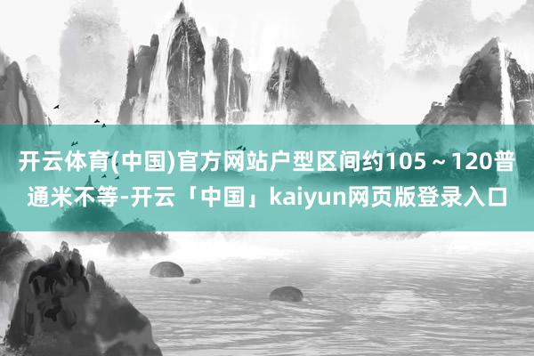 开云体育(中国)官方网站户型区间约105～120普通米不等-开云「中国」kaiyun网页版登录入口