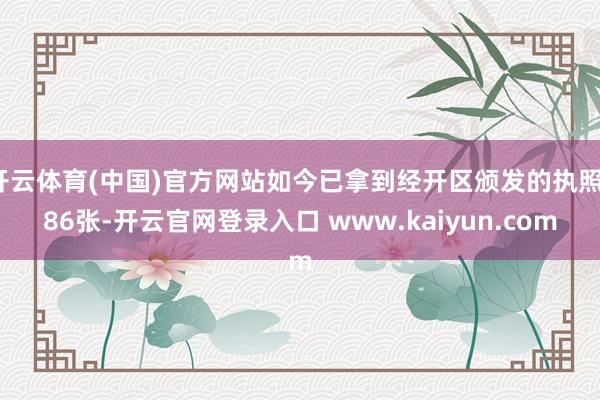 开云体育(中国)官方网站如今已拿到经开区颁发的执照186张-开云官网登录入口 www.kaiyun.com