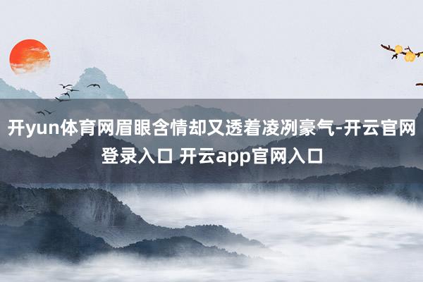 开yun体育网眉眼含情却又透着凌冽豪气-开云官网登录入口 开云app官网入口