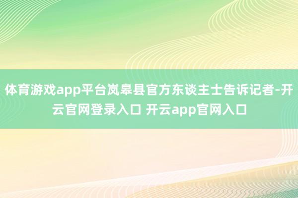 体育游戏app平台岚皋县官方东谈主士告诉记者-开云官网登录入口 开云app官网入口