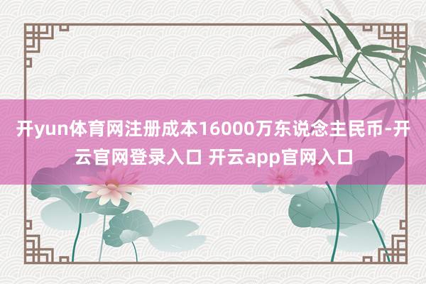 开yun体育网注册成本16000万东说念主民币-开云官网登录入口 开云app官网入口
