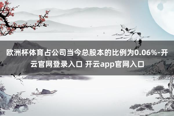 欧洲杯体育占公司当今总股本的比例为0.06%-开云官网登录入口 开云app官网入口