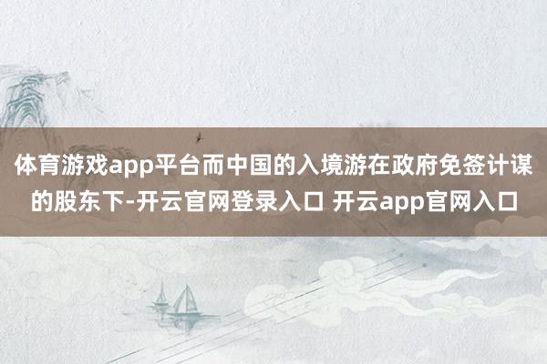体育游戏app平台而中国的入境游在政府免签计谋的股东下-开云官网登录入口 开云app官网入口