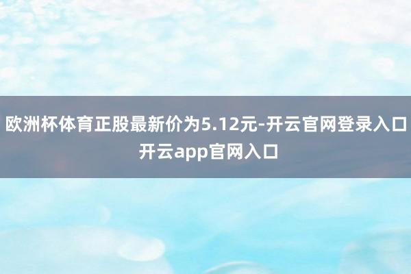 欧洲杯体育正股最新价为5.12元-开云官网登录入口 开云app官网入口