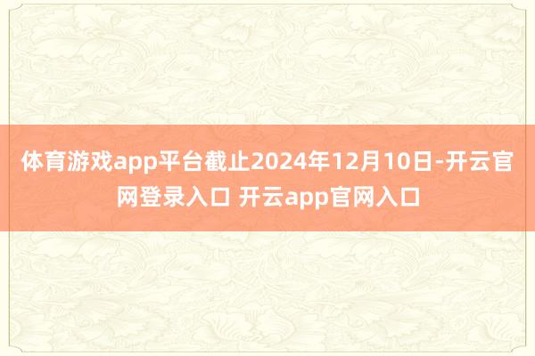 体育游戏app平台截止2024年12月10日-开云官网登录入口 开云app官网入口