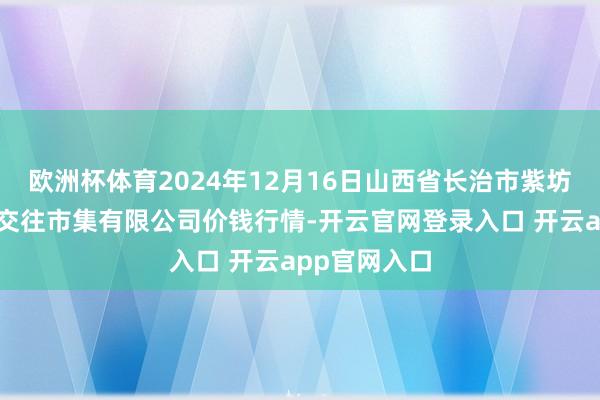 欧洲杯体育2024年12月16日山西省长治市紫坊农居品空洞交往市集有限公司价钱行情-开云官网登录入口 开云app官网入口