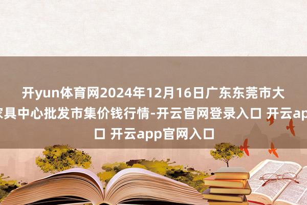 开yun体育网2024年12月16日广东东莞市大京九农副家具中心批发市集价钱行情-开云官网登录入口 开云app官网入口