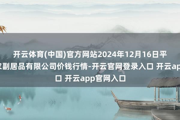 开云体育(中国)官方网站2024年12月16日平凉新阳光农副居品有限公司价钱行情-开云官网登录入口 开云app官网入口