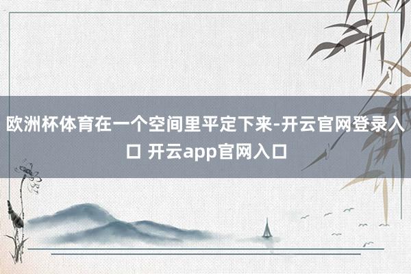 欧洲杯体育在一个空间里平定下来-开云官网登录入口 开云app官网入口