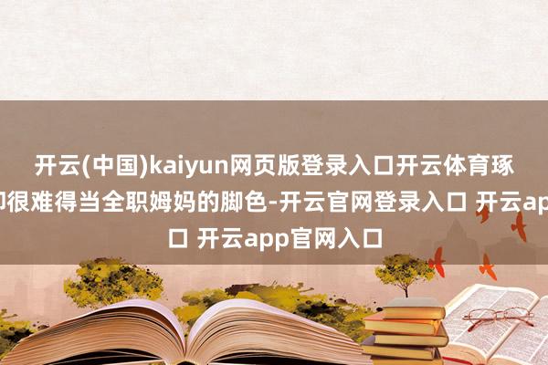 开云(中国)kaiyun网页版登录入口开云体育琢磨词江珊却很难得当全职姆妈的脚色-开云官网登录入口 开云app官网入口