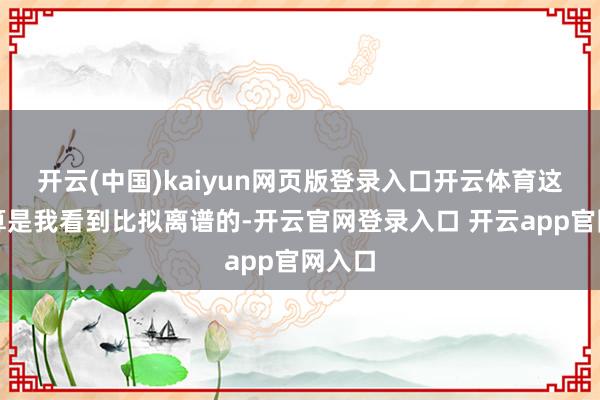 开云(中国)kaiyun网页版登录入口开云体育这一篇算是我看到比拟离谱的-开云官网登录入口 开云app官网入口